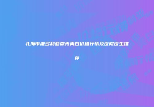 北海市维多利亚激光美白价格行情及医院医生推荐