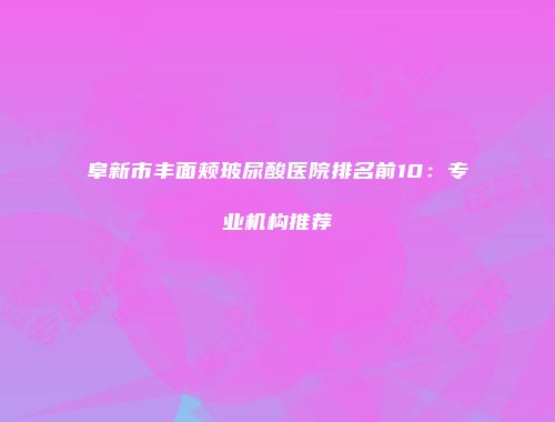阜新市丰面颊玻尿酸医院排名前10：专业机构推荐