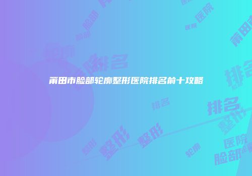 莆田市脸部轮廓整形医院排名前十攻略