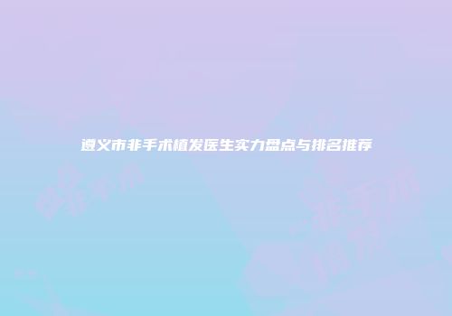 遵义市非手术植发医生实力盘点与排名推荐