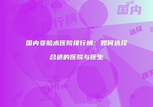 国内变脸术医院排行榜：如何选择合适的医院与医生
