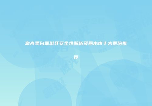 激光美白氟斑牙安全性解析及丽水市十大医院推荐