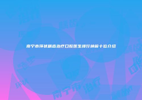 南宁市环状龋齿治疗口腔医生排行榜前十位介绍