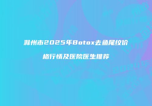 滁州市2025年Botox去鱼尾纹价格行情及医院医生推荐