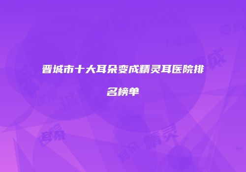晋城市十大耳朵变成精灵耳医院排名榜单