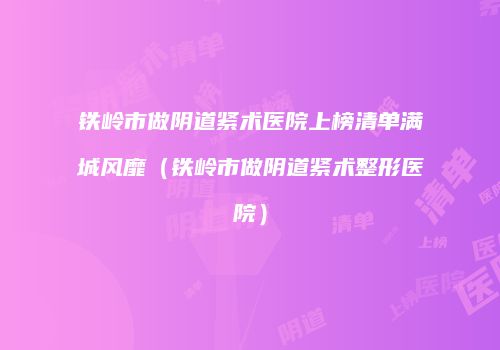 铁岭市做阴道紧术医院上榜清单满城风靡（铁岭市做阴道紧术整形医院）