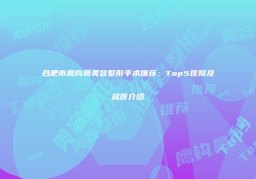 合肥市鹰钩鼻美容整形手术推荐：Top5医院及名医介绍