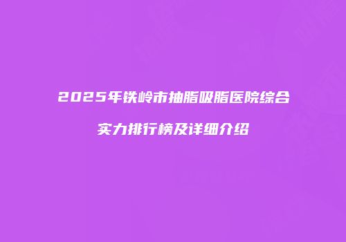 2025年铁岭市抽脂吸脂医院综合实力排行榜及详细介绍