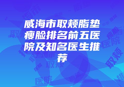 威海市取颊脂垫瘦脸排名前五医院及知名医生推荐