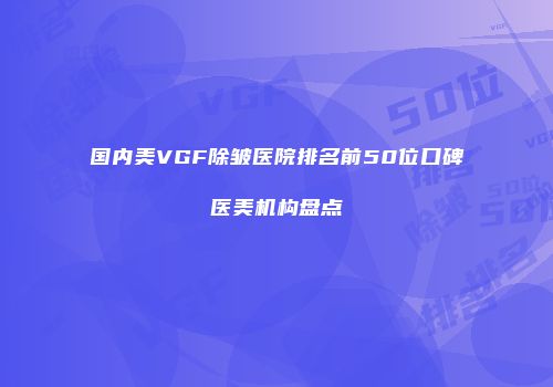 国内美VGF除皱医院排名前50位口碑医美机构盘点