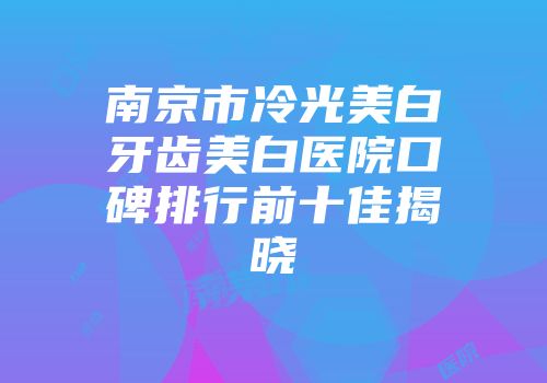 南京市冷光美白牙齿美白医院口碑排行前十佳揭晓