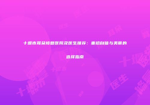 十堰市耳朵修复医院及医生推荐：重拾自信与美丽的选择指南