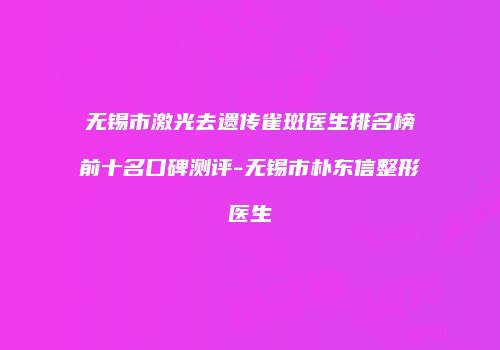 无锡市激光去遗传雀斑医生排名榜前十名口碑测评-无锡市朴东信整形医生