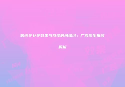 烤瓷牙补牙效果与持续时间探讨：广西医生排名解析