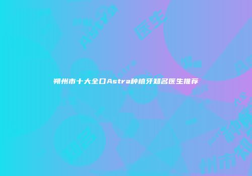 朔州市十大全口Astra种植牙知名医生推荐