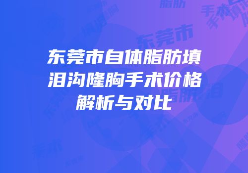 东莞市自体脂肪填泪沟隆胸手术价格解析与对比
