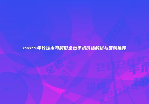 2025年长沙市耳畸形全包手术价格解析与医院推荐