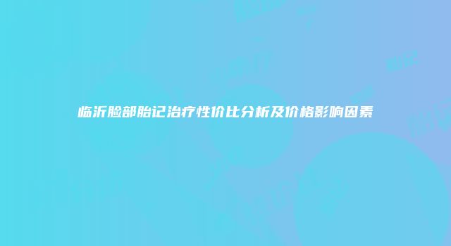 临沂脸部胎记治疗性价比分析及价格影响因素