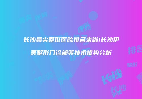 长沙鼻尖整形医院排名来啦!长沙伊美整形门诊部等技术优势分析