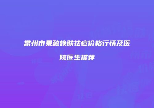 常州市果酸焕肤祛痘价格行情及医院医生推荐