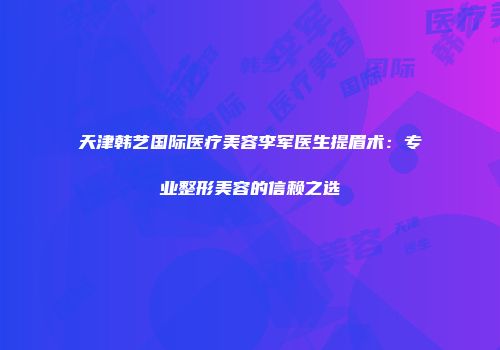 天津韩艺国际医疗美容李军医生提眉术：专业整形美容的信赖之选