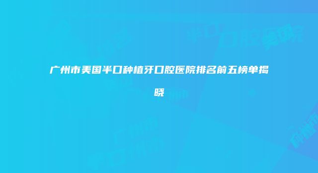 广州市美国半口种植牙口腔医院排名前五榜单揭晓