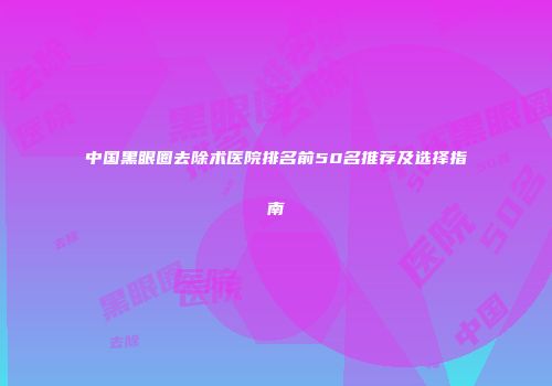 中国黑眼圈去除术医院排名前50名推荐及选择指南
