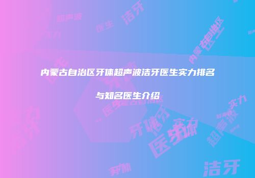 内蒙古自治区牙体超声波洁牙医生实力排名与知名医生介绍