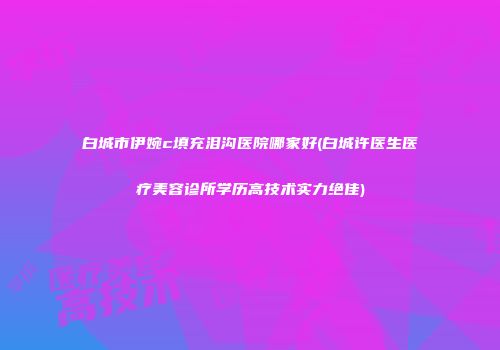 白城市伊婉c填充泪沟医院哪家好(白城许医生医疗美容诊所学历高技术实力绝佳)