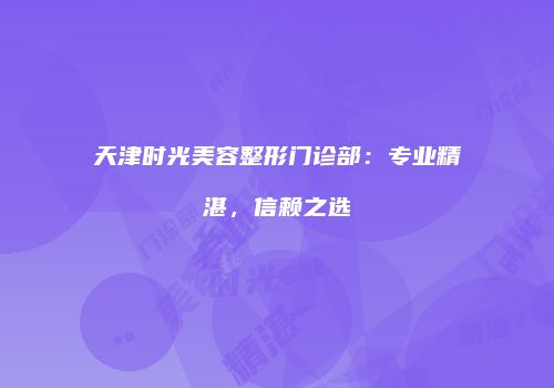 天津时光美容整形门诊部：专业精湛，信赖之选