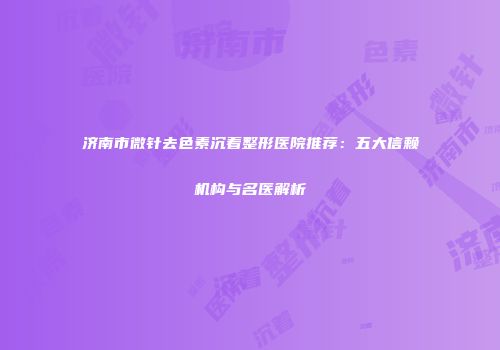 济南市微针去色素沉着整形医院推荐：五大信赖机构与名医解析
