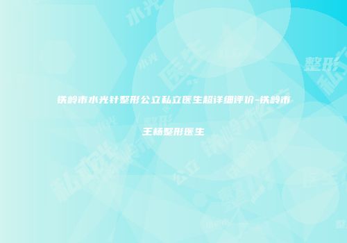 铁岭市水光针整形公立私立医生超详细评价-铁岭市王杨整形医生