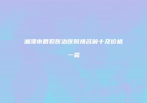 湘潭市唇裂医治医院排名前十及价格一览