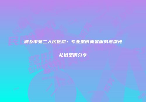湘乡市第二人民医院：专业整形美容服务与激光祛斑案例分享