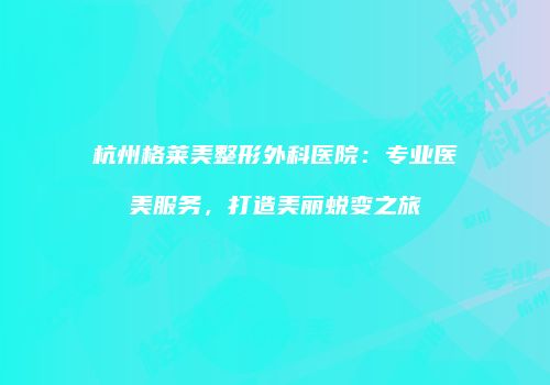 杭州格莱美整形外科医院：专业医美服务，打造美丽蜕变之旅