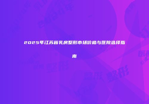 2025年江苏省乳房整形市场价格与医院选择指南