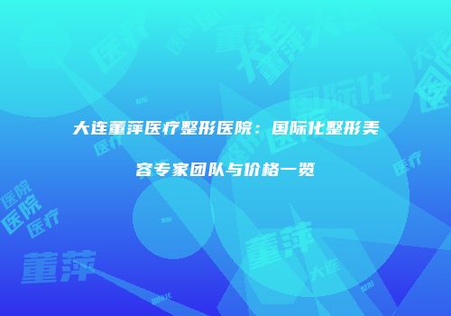大连董萍医疗整形医院：国际化整形美容专家团队与价格一览