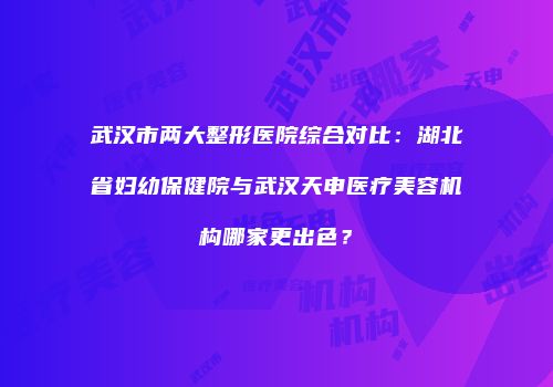 武汉市两大整形医院综合对比：湖北省妇幼保健院与武汉天申医疗美容机构哪家更出色？