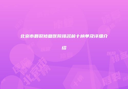 北京市唇裂修复医院排名前十榜单及详细介绍