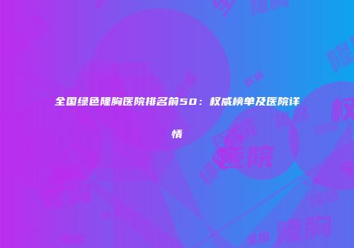 全国绿色隆胸医院排名前50：权威榜单及医院详情