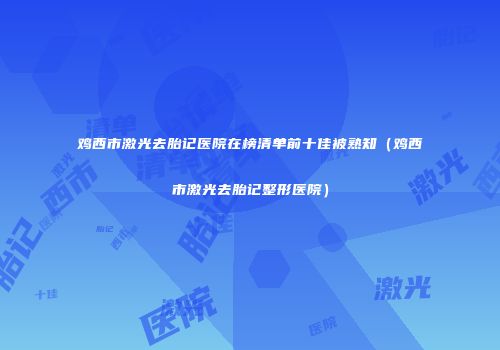 鸡西市激光去胎记医院在榜清单前十佳被熟知（鸡西市激光去胎记整形医院）