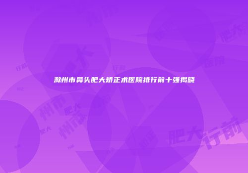 滁州市鼻头肥大矫正术医院排行前十强揭晓
