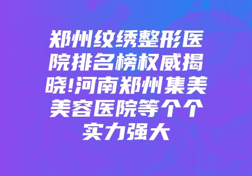 郑州纹绣整形医院排名榜权威揭晓!河南郑州集美美容医院等个个实力强大