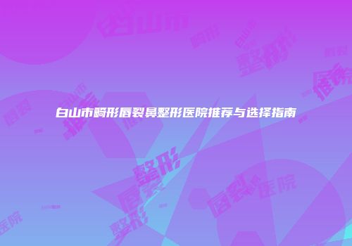 白山市畸形唇裂鼻整形医院推荐与选择指南