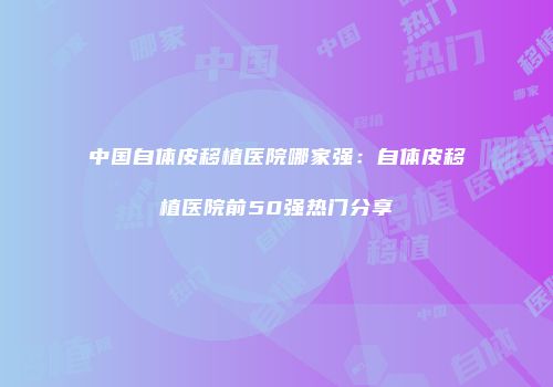 中国自体皮移植医院哪家强：自体皮移植医院前50强热门分享
