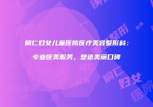 铜仁妇女儿童医院医疗美容整形科：专业医美服务，塑造美丽口碑