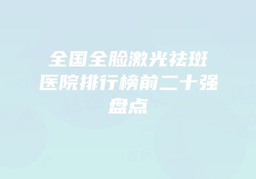 全国全脸激光祛斑医院排行榜前二十强盘点
