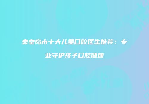 秦皇岛市十大儿童口腔医生推荐：专业守护孩子口腔健康
