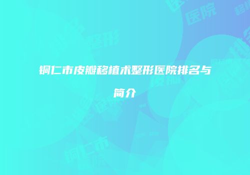 铜仁市皮瓣移植术整形医院排名与简介