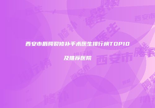 西安市唇腭裂修补手术医生排行榜TOP10及推荐医院